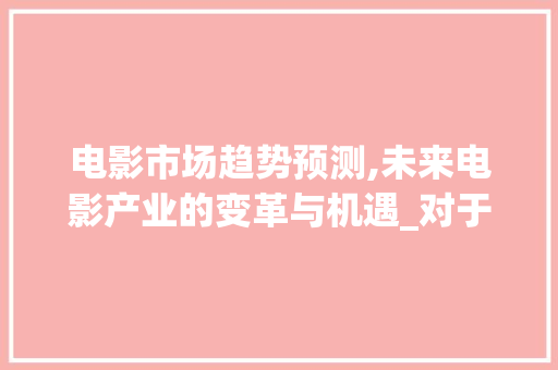 电影市场趋势预测,未来电影产业的变革与机遇_对于电影的市场趋势预测 电影市场趋势预测,未来电影产业的变革与机遇_对于电影的市场趋势预测