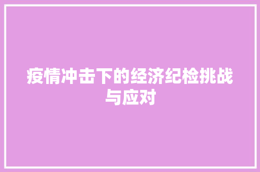 疫情冲击下的经济纪检挑战与应对 疫情冲击下的经济纪检挑战与应对