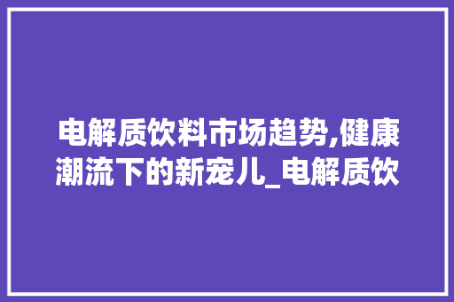 电解质饮料市场趋势,健康潮流下的新宠儿_电解质饮料市场趋势 电解质饮料市场趋势,健康潮流下的新宠儿_电解质饮料市场趋势