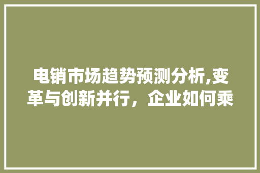 电销市场趋势预测分析,变革与创新并行,企业如何乘风破浪_电销市场趋势预测分析 电销市场趋势预测分析,变革与创新并行,企业如何乘风破浪_电销市场趋势预测分析
