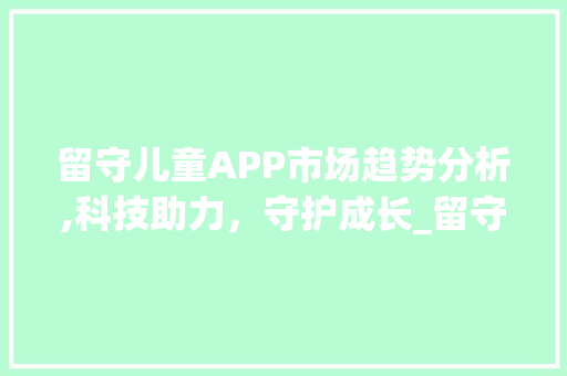 留守儿童APP市场趋势分析,科技助力,守护成长_留守儿童APP市场趋势 留守儿童APP市场趋势分析,科技助力,守护成长_留守儿童APP市场趋势