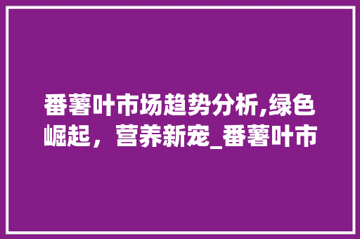 番薯叶市场趋势分析,绿色崛起,营养新宠_番薯叶市场趋势 番薯叶市场趋势分析,绿色崛起,营养新宠_番薯叶市场趋势