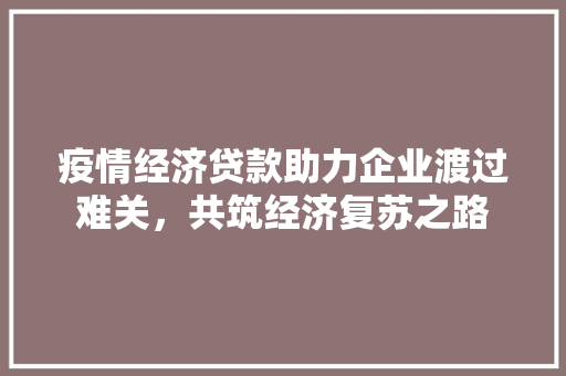 疫情经济贷款助力企业渡过难关,共筑经济复苏之路 疫情经济贷款助力企业渡过难关,共筑经济复苏之路