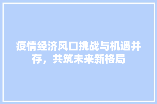 疫情经济风口挑战与机遇并存,共筑未来新格局 疫情经济风口挑战与机遇并存,共筑未来新格局