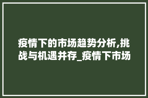 疫情下的市场趋势分析,挑战与机遇并存_疫情下市场趋势分析 疫情下的市场趋势分析,挑战与机遇并存_疫情下市场趋势分析