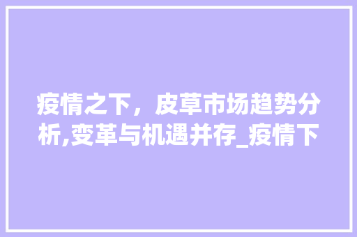 疫情之下,皮草市场趋势分析,变革与机遇并存_疫情下皮草市场趋势如何 疫情之下,皮草市场趋势分析,变革与机遇并存_疫情下皮草市场趋势如何