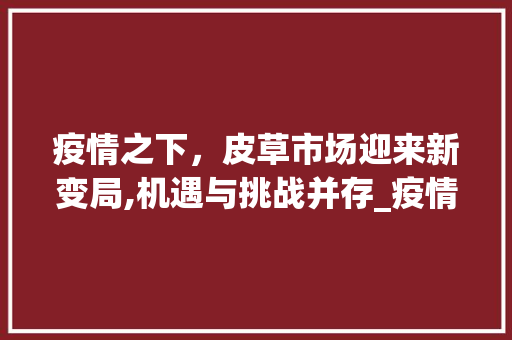 疫情之下,皮草市场迎来新变局,机遇与挑战并存_疫情下皮草市场趋势研究 疫情之下,皮草市场迎来新变局,机遇与挑战并存_疫情下皮草市场趋势研究