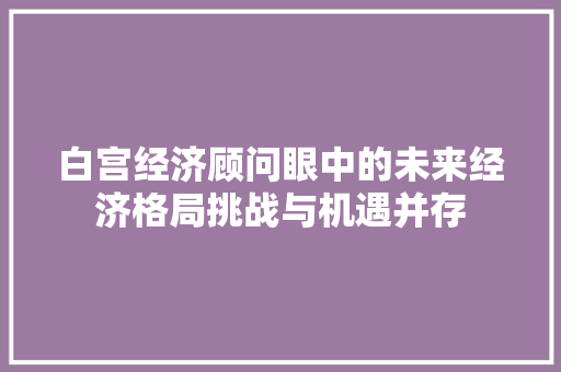白宫经济顾问眼中的未来经济格局挑战与机遇并存 白宫经济顾问眼中的未来经济格局挑战与机遇并存