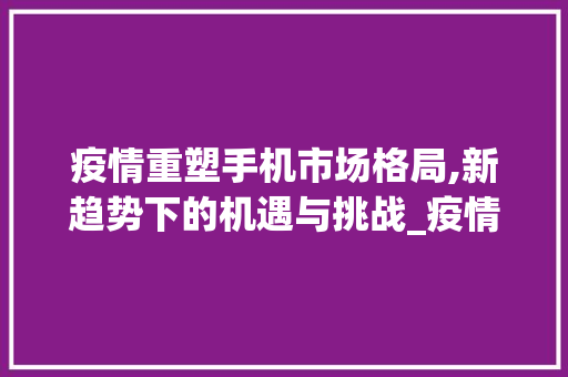 疫情重塑手机市场格局,新趋势下的机遇与挑战_疫情后的手机市场趋势如何