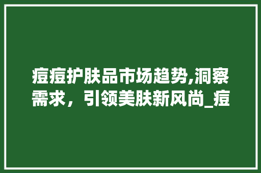 痘痘护肤品市场趋势,洞察需求,引领美肤新风尚_痘痘护肤品市场趋势研究 痘痘护肤品市场趋势,洞察需求,引领美肤新风尚_痘痘护肤品市场趋势研究
