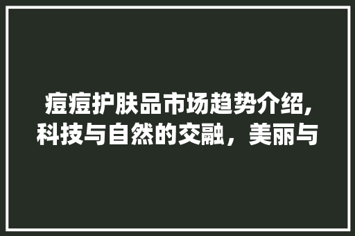 痘痘护肤品市场趋势介绍,科技与自然的交融,美丽与健康的守护_痘痘护肤品市场趋势图 痘痘护肤品市场趋势介绍,科技与自然的交融,美丽与健康的守护_痘痘护肤品市场趋势图
