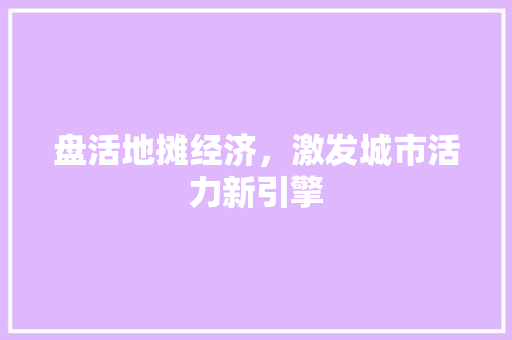 盘活地摊经济,激发城市活力新引擎 盘活地摊经济,激发城市活力新引擎