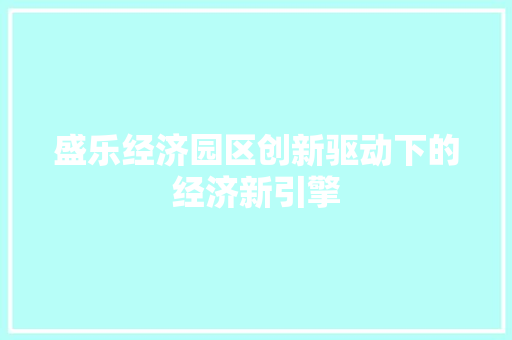 盛乐经济园区创新驱动下的经济新引擎 盛乐经济园区创新驱动下的经济新引擎