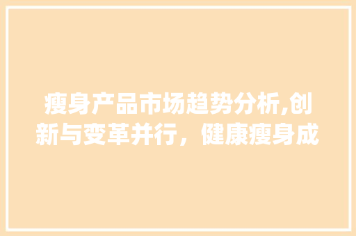 瘦身产品市场趋势分析,创新与变革并行,健康瘦身成为新趋势_瘦身产品市场趋势分析 瘦身产品市场趋势分析,创新与变革并行,健康瘦身成为新趋势_瘦身产品市场趋势分析