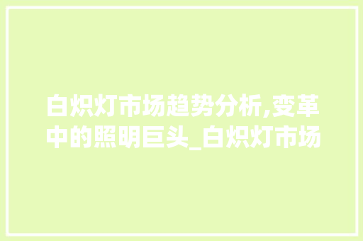 白炽灯市场趋势分析,变革中的照明巨头_白炽灯市场趋势 白炽灯市场趋势分析,变革中的照明巨头_白炽灯市场趋势