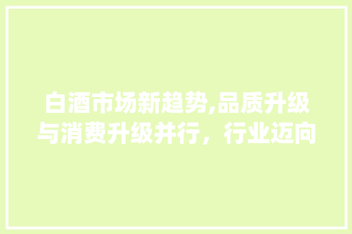 白酒市场新趋势,品质升级与消费升级并行,行业迈向高质量发展_白酒市场趋势 白酒市场新趋势,品质升级与消费升级并行,行业迈向高质量发展_白酒市场趋势