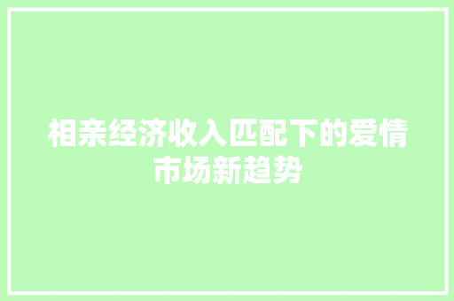 相亲经济收入匹配下的爱情市场新趋势 相亲经济收入匹配下的爱情市场新趋势