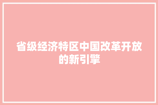 省级经济特区中国改革开放的新引擎 省级经济特区中国改革开放的新引擎