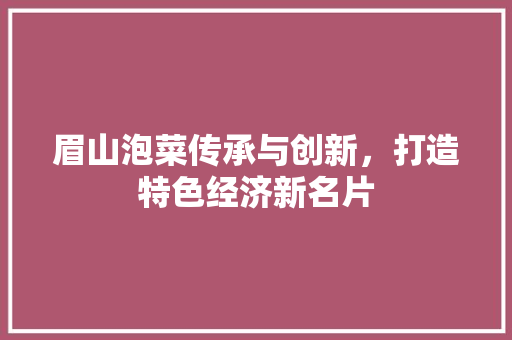 眉山泡菜传承与创新,打造特色经济新名片 眉山泡菜传承与创新,打造特色经济新名片