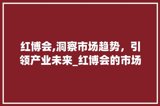 红博会,洞察市场趋势,引领产业未来_红博会的市场趋势如何 红博会,洞察市场趋势,引领产业未来_红博会的市场趋势如何