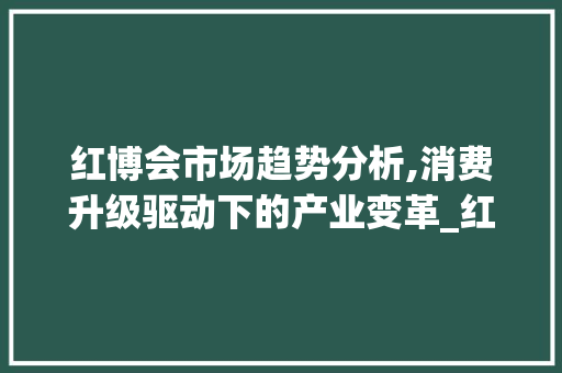 红博会市场趋势分析,消费升级驱动下的产业变革_红博会的市场趋势分析 红博会市场趋势分析,消费升级驱动下的产业变革_红博会的市场趋势分析