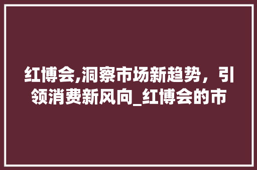 红博会,洞察市场新趋势,引领消费新风向_红博会的市场趋势 红博会,洞察市场新趋势,引领消费新风向_红博会的市场趋势