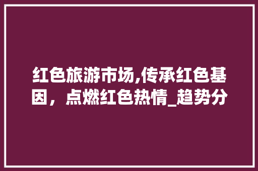 红色旅游市场,传承红色基因,点燃红色热情_趋势分析与前景展望_红色旅游市场趋势 红色旅游市场,传承红色基因,点燃红色热情_趋势分析与前景展望_红色旅游市场趋势