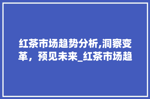 红茶市场趋势分析,洞察变革,预见未来_红茶市场趋势分析论文 红茶市场趋势分析,洞察变革,预见未来_红茶市场趋势分析论文