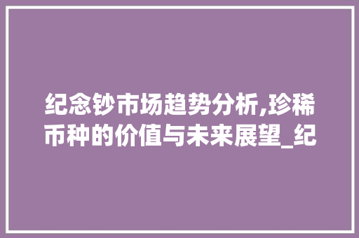 纪念钞市场趋势分析,珍稀币种的价值与未来展望_纪念钞未来的市场趋势 纪念钞市场趋势分析,珍稀币种的价值与未来展望_纪念钞未来的市场趋势