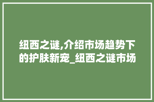 纽西之谜,介绍市场趋势下的护肤新宠_纽西之谜市场趋势 纽西之谜,介绍市场趋势下的护肤新宠_纽西之谜市场趋势
