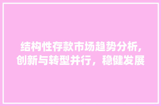 结构性存款市场趋势分析,创新与转型并行,稳健发展可期_结构性存款市场趋势 结构性存款市场趋势分析,创新与转型并行,稳健发展可期_结构性存款市场趋势