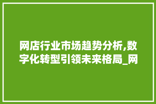 网店行业市场趋势分析,数字化转型引领未来格局_网店行业市场趋势图 网店行业市场趋势分析,数字化转型引领未来格局_网店行业市场趋势图