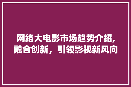 网络大电影市场趋势介绍,融合创新,引领影视新风向_网络大电影的市场趋势 网络大电影市场趋势介绍,融合创新,引领影视新风向_网络大电影的市场趋势