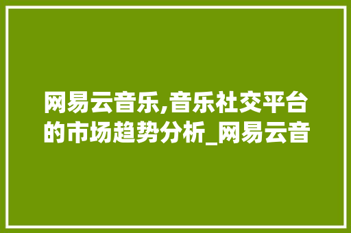 网易云音乐,音乐社交平台的市场趋势分析_网易云音乐的市场趋势 网易云音乐,音乐社交平台的市场趋势分析_网易云音乐的市场趋势