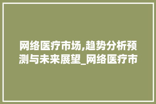 网络医疗市场,趋势分析预测与未来展望_网络医疗市场趋势分析预测 网络医疗市场,趋势分析预测与未来展望_网络医疗市场趋势分析预测