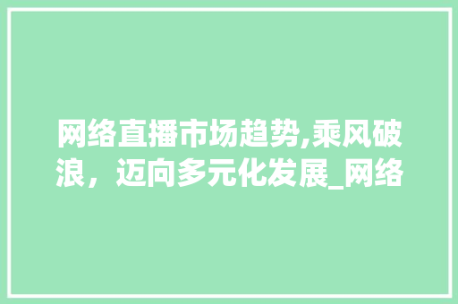 网络直播市场趋势,乘风破浪,迈向多元化发展_网络直播的市场趋势 网络直播市场趋势,乘风破浪,迈向多元化发展_网络直播的市场趋势