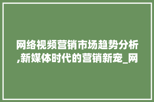 网络视频营销市场趋势分析,新媒体时代的营销新宠_网络视频营销市场趋势分析 网络视频营销市场趋势分析,新媒体时代的营销新宠_网络视频营销市场趋势分析