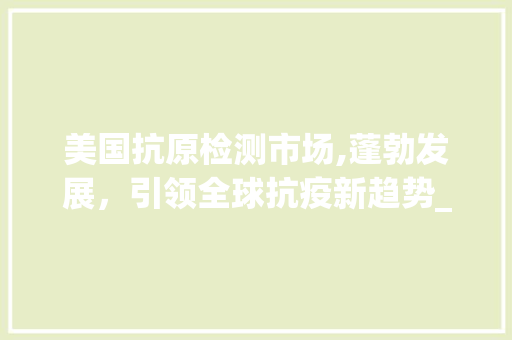 美国抗原检测市场,蓬勃发展,引领全球抗疫新趋势_美国抗原检测市场趋势 美国抗原检测市场,蓬勃发展,引领全球抗疫新趋势_美国抗原检测市场趋势