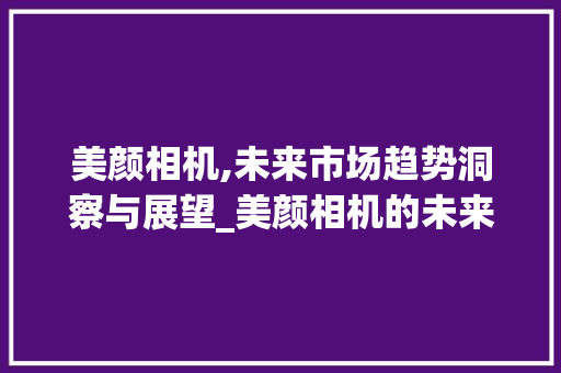 美颜相机,未来市场趋势洞察与展望_美颜相机的未来市场趋势 美颜相机,未来市场趋势洞察与展望_美颜相机的未来市场趋势