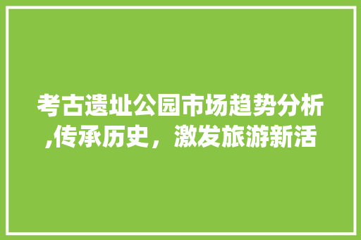 考古遗址公园市场趋势分析,传承历史,激发旅游新活力_考古遗址公园市场趋势分析 考古遗址公园市场趋势分析,传承历史,激发旅游新活力_考古遗址公园市场趋势分析