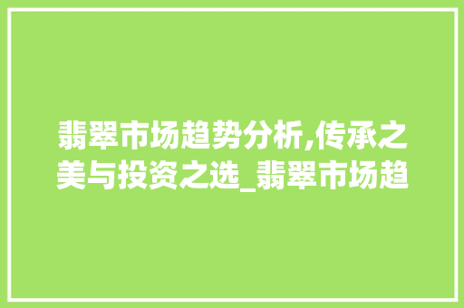 翡翠市场趋势分析,传承之美与投资之选_翡翠市场趋势 翡翠市场趋势分析,传承之美与投资之选_翡翠市场趋势