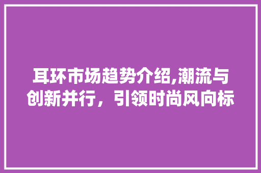 耳环市场趋势介绍,潮流与创新并行,引领时尚风向标_耳环市场趋势分析 耳环市场趋势介绍,潮流与创新并行,引领时尚风向标_耳环市场趋势分析