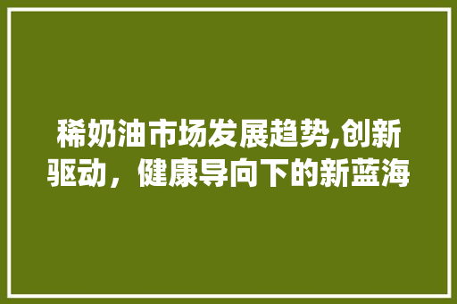 稀奶油市场发展趋势,创新驱动,健康导向下的新蓝海_稀奶油市场趋势如何 稀奶油市场发展趋势,创新驱动,健康导向下的新蓝海_稀奶油市场趋势如何
