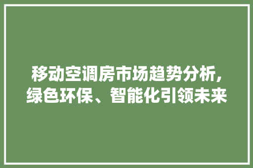 移动空调房市场趋势分析,绿色环保、智能化引领未来发展_移动空调房的市场趋势如何 移动空调房市场趋势分析,绿色环保、智能化引领未来发展_移动空调房的市场趋势如何