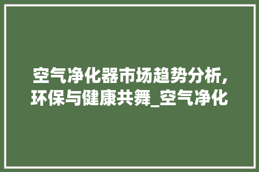 空气净化器市场趋势分析,环保与健康共舞_空气净化器的市场趋势 空气净化器市场趋势分析,环保与健康共舞_空气净化器的市场趋势