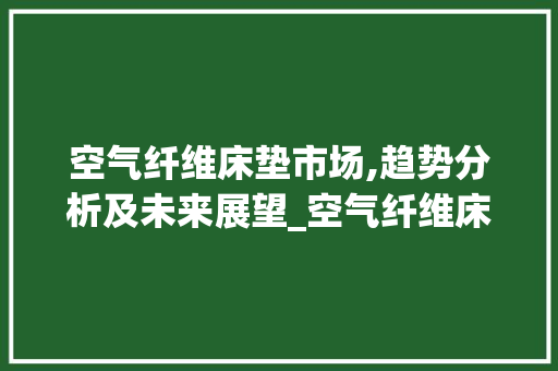 空气纤维床垫市场,趋势分析及未来展望_空气纤维床垫市场趋势 空气纤维床垫市场,趋势分析及未来展望_空气纤维床垫市场趋势