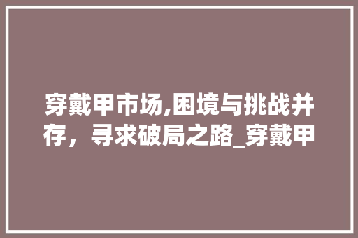 穿戴甲市场,困境与挑战并存,寻求破局之路_穿戴甲市场趋势不好的地方 穿戴甲市场,困境与挑战并存,寻求破局之路_穿戴甲市场趋势不好的地方