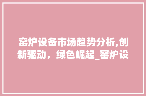 窑炉设备市场趋势分析,创新驱动,绿色崛起_窑炉设备市场趋势如何 窑炉设备市场趋势分析,创新驱动,绿色崛起_窑炉设备市场趋势如何