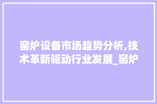 窑炉设备市场趋势分析,技术革新驱动行业发展_窑炉设备市场趋势 窑炉设备市场趋势分析,技术革新驱动行业发展_窑炉设备市场趋势
