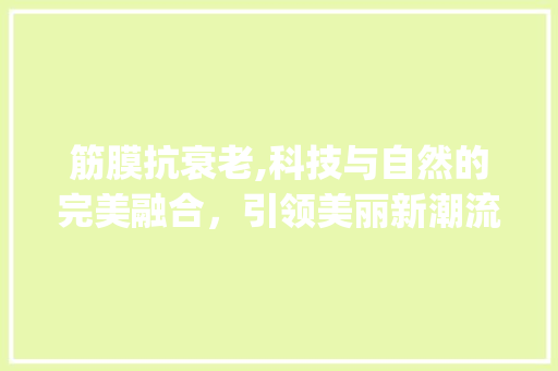 筋膜抗衰老,科技与自然的完美融合,引领美丽新潮流_筋膜抗衰老市场趋势 筋膜抗衰老,科技与自然的完美融合,引领美丽新潮流_筋膜抗衰老市场趋势